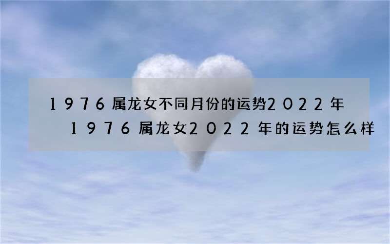 1976属龙女不同月份的运势2022年 1976属龙女2022年的运势怎么样